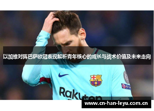 以加维对阵巴萨欧冠表现解析青年核心的成长与战术价值及未来走向